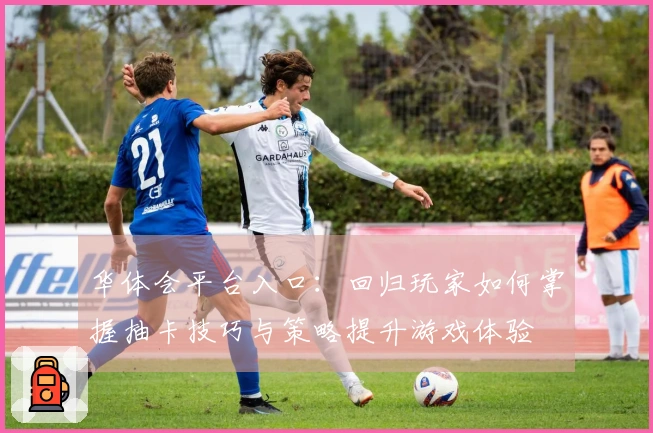 华体会平台入口：回归玩家如何掌握抽卡技巧与策略提升游戏体验